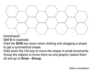 Autoshapes
Ctrl D to duplicate.
Hold the Shift key down when clicking and dragging a shape
to get a symmetrical shape.
Hold down the Ctrl key to move the shape in small increments
Group the objects to move them as one graphic (select them
all and go to Draw - Group.


                                              Make a tessellation
 