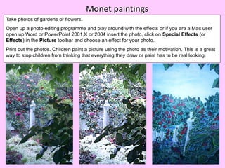 Monet paintings
Take photos of gardens or flowers.
Open up a photo editing programme and play around with the effects or if you are a Mac user
open up Word or PowerPoint 2001,X or 2004 insert the photo, click on Special Effects (or
Effects) in the Picture toolbar and choose an effect for your photo.
Print out the photos. Children paint a picture using the photo as their motivation. This is a great
way to stop children from thinking that everything they draw or paint has to be real looking.
 