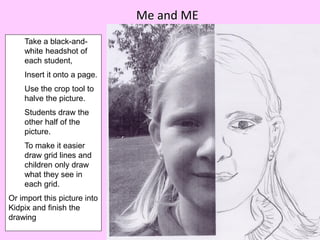 Me and ME
    Take a black-and-
    white headshot of
    each student,
    Insert it onto a page.
    Use the crop tool to
    halve the picture.
    Students draw the
    other half of the
    picture.
    To make it easier
    draw grid lines and
    children only draw
    what they see in
    each grid.
Or import this picture into
Kidpix and finish the
drawing
 