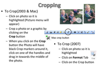 • To Crop(2003 & Mac)
  – Click on photo so it is
    highlighted (Picture menu will
    appear)
  – Crop a photo or a graphic by
    clicking on the
    Crop button                       Mac crop button
  – When you click on the Crop
    button the Photo will have         • To Crop (2007)
    black Crop markers around it,           – Click on photo so it is
    click on one of the handles and           highlighted
    drag in towards the middle of           – Click on Format Tab
    the photo.                              – Click on the Crop button
 