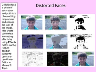 Children take
a photo of
                 Distorted Faces
each other
and put into a
photo editing
programme
and change
the look of
the image.
Mac Users
can create
interesting
effects by
using Effects
button on the
Picture
Toolbar.
Windows
users can
use Photo
Editor in
Microsoft
Tools
 