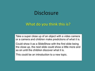 Disclosure
        What do you think this is?

Take a super close up of an object with a video camera
or a camera and children make predictions of what it is.
Could show it as a SlideShow with the first slide being
the close up, the next slide could show a little more and
so on until the children discover what it is.
This could be an introduction to a new topic.
 