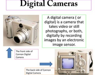 Digital Cameras A digital camera ( or digital) is a camera that takes video or still photographs, or both, digitally by recording images by an electronic image sensor.  The front side of Cannon Digital Camera The back side of Cannon Digital Camera 