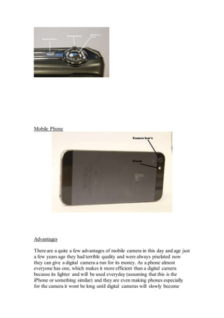 Mobile Phone
Advantages
There are a quite a few advantages of mobile camera in this day and age just
a few years ago they had terrible quality and were always pixelated now
they can give a digital camera a run for its money. As a phone almost
everyone has one, which makes it more efficient than a digital camera
because its lighter and will be used everyday (assuming that this is the
iPhone or something similar) and they are even making phones especially
for the camera it wont be long until digital cameras will slowly become
 