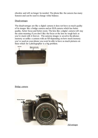 obsolete and will no longer be needed. The phone like the camera has many
features and can be used to change white balance.
Disadvantages
The disadvantages are like a digital camera it does not have as much quality
of its images like a bridge camera and an SLR camera which has better
quality, better focus and better zoom. The lens like a digital camera will stay
the same meaning if you don’t like the focus or the lens its tough luck as
you’re stuck with it forever. The cameras images is saved to the phones
memory so unlike a camera with an SD depending on how much memory
you’ve used on your phone you wont be able to have as much pictures on
there which for a photographer is a big problem.
Bridge camera
Advantages
 