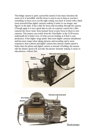 The bridge camera is quite a powerful camera it has many functions the
zoom on it is incredible and the focus is easy to use as long as you have
something to focus on to see the right setting you need. It comes with a flash
more powerful than digital cameras making it easier to see images and
figures in the dark. It has a dial for focus and recording through the camera
(Though again it is not a good idea to rely on a picture camera for a film
camera) the focus varies from manual focus to auto focus to those to new
cameras. The camera can switch from the Viewfinder to the LCD screen
underneath for a better view of what you are looking at if that is your
preference. It has higher mega pixels than most digital cameras and phones
and has more range when taking pictures and recording and is more
responsive than a phone and digital camera the cameras shutter speed is
better than the phone and digital camera so instead of holding the camera
still the shutter speed will just take the picture instantly making it easier to
take pictures without blur.
Disadvantages
 