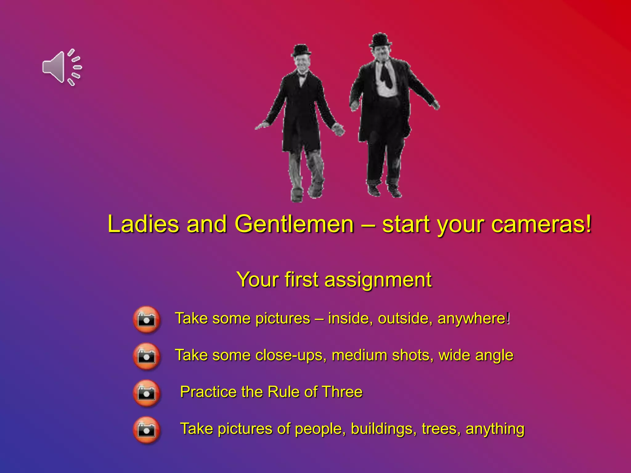 Ladies and Gentlemen – start your cameras!
Your first assignment
Take some pictures – inside, outside, anywhere!
Take some close-ups, medium shots, wide angle
Practice the Rule of Three
Take pictures of people, buildings, trees, anything
 