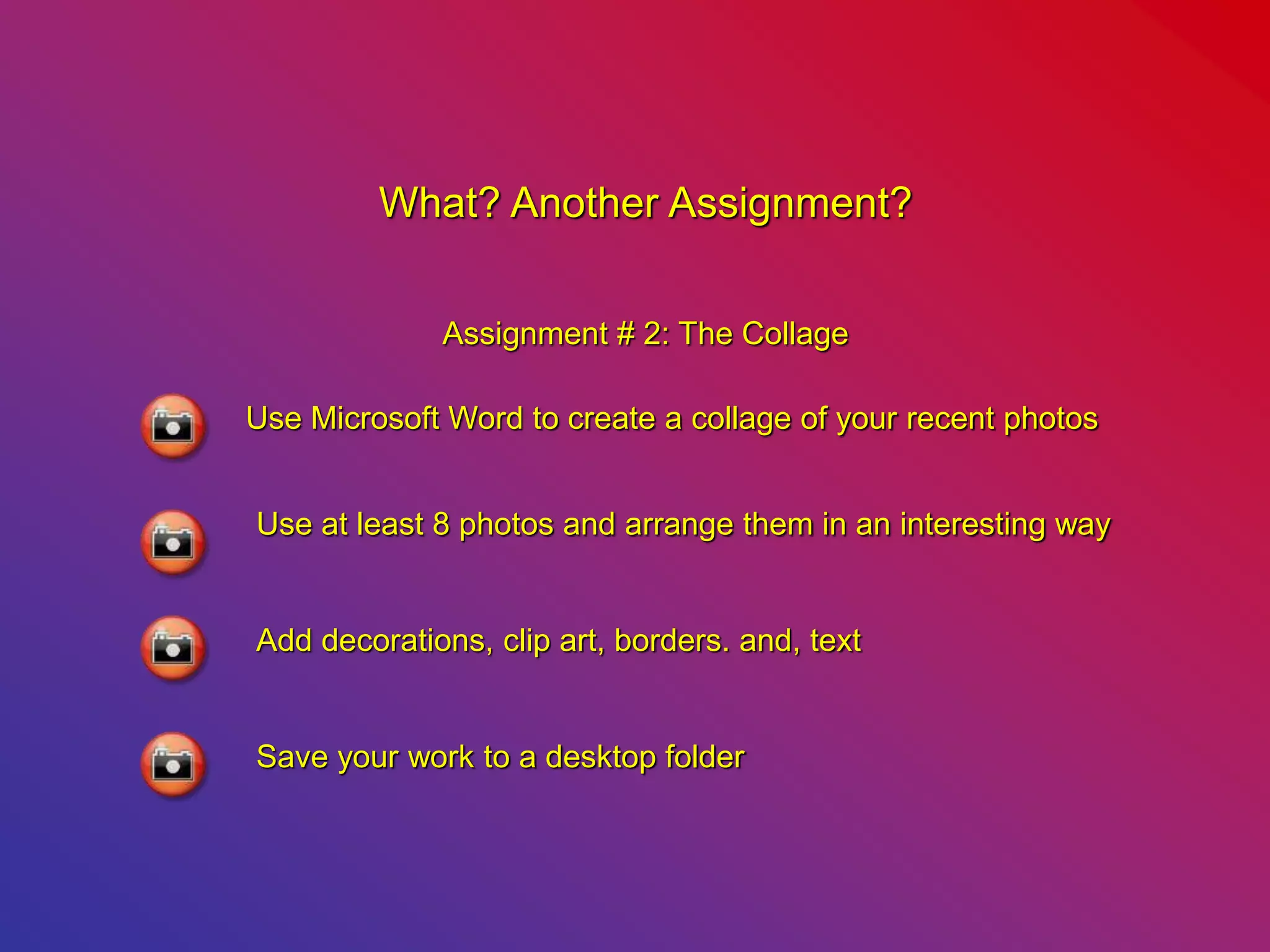 What? Another Assignment?
Assignment # 2: The Collage
Use Microsoft Word to create a collage of your recent photos
Use at least 8 photos and arrange them in an interesting way
Add decorations, clip art, borders. and, text
Save your work to a desktop folder
 