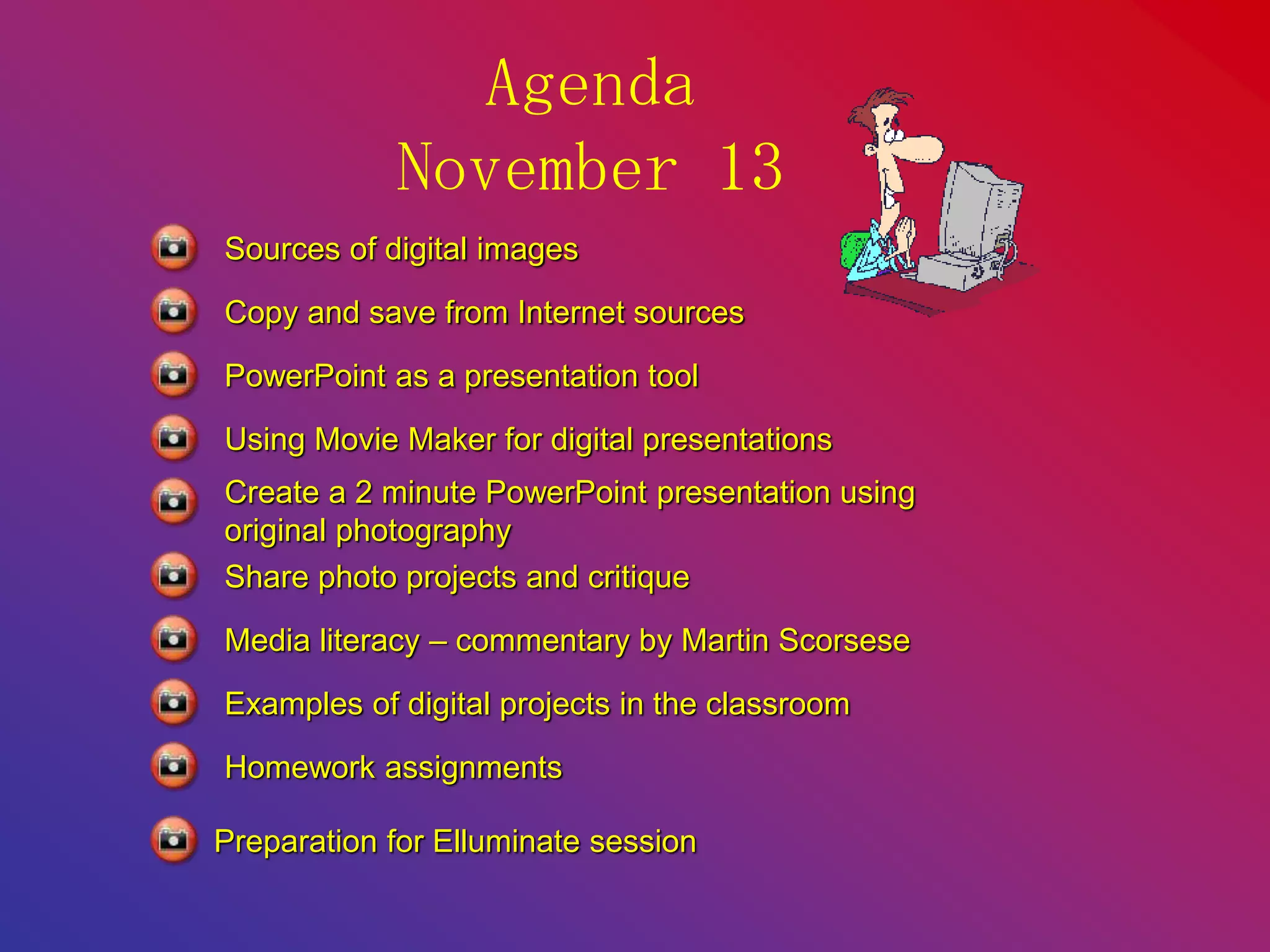 Agenda
November 13
Sources of digital images
Copy and save from Internet sources
PowerPoint as a presentation tool
Using Movie Maker for digital presentations
Create a 2 minute PowerPoint presentation using
original photography
Media literacy – commentary by Martin Scorsese
Share photo projects and critique
Examples of digital projects in the classroom
Homework assignments
Preparation for Elluminate session
 