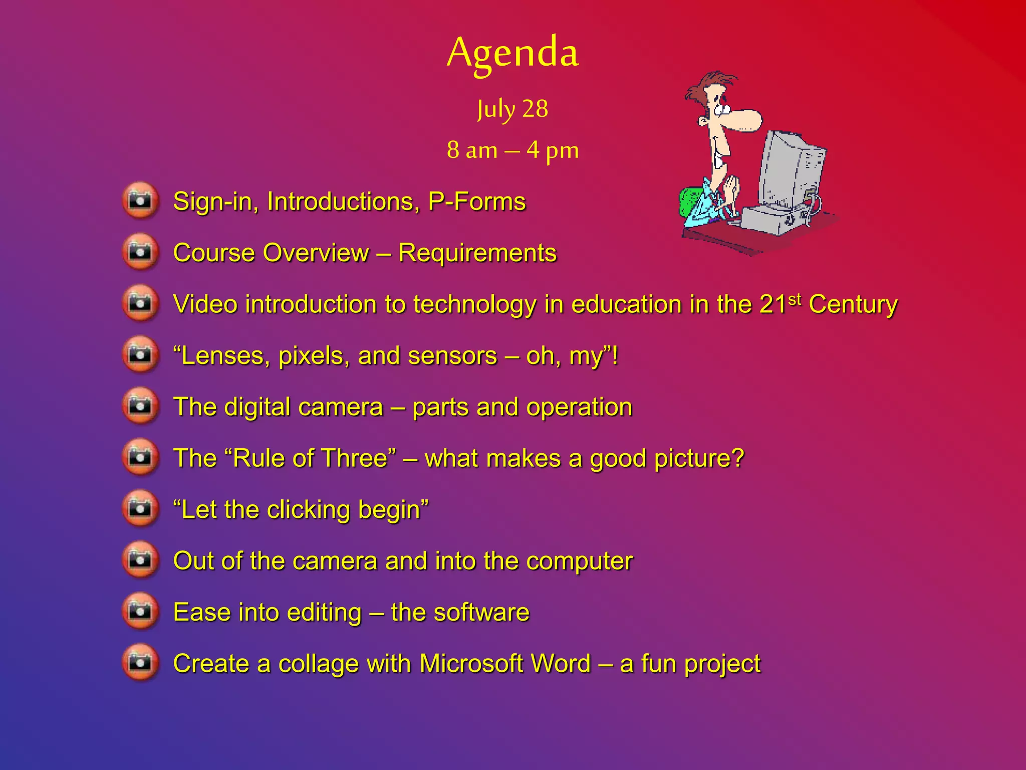 Agenda
July 28
8 am – 4 pm
Course Overview – Requirements
Video introduction to technology in education in the 21st Century
“Lenses, pixels, and sensors – oh, my”!
Sign-in, Introductions, P-Forms
The digital camera – parts and operation
The “Rule of Three” – what makes a good picture?
“Let the clicking begin”
Out of the camera and into the computer
Ease into editing – the software
Create a collage with Microsoft Word – a fun project
 
