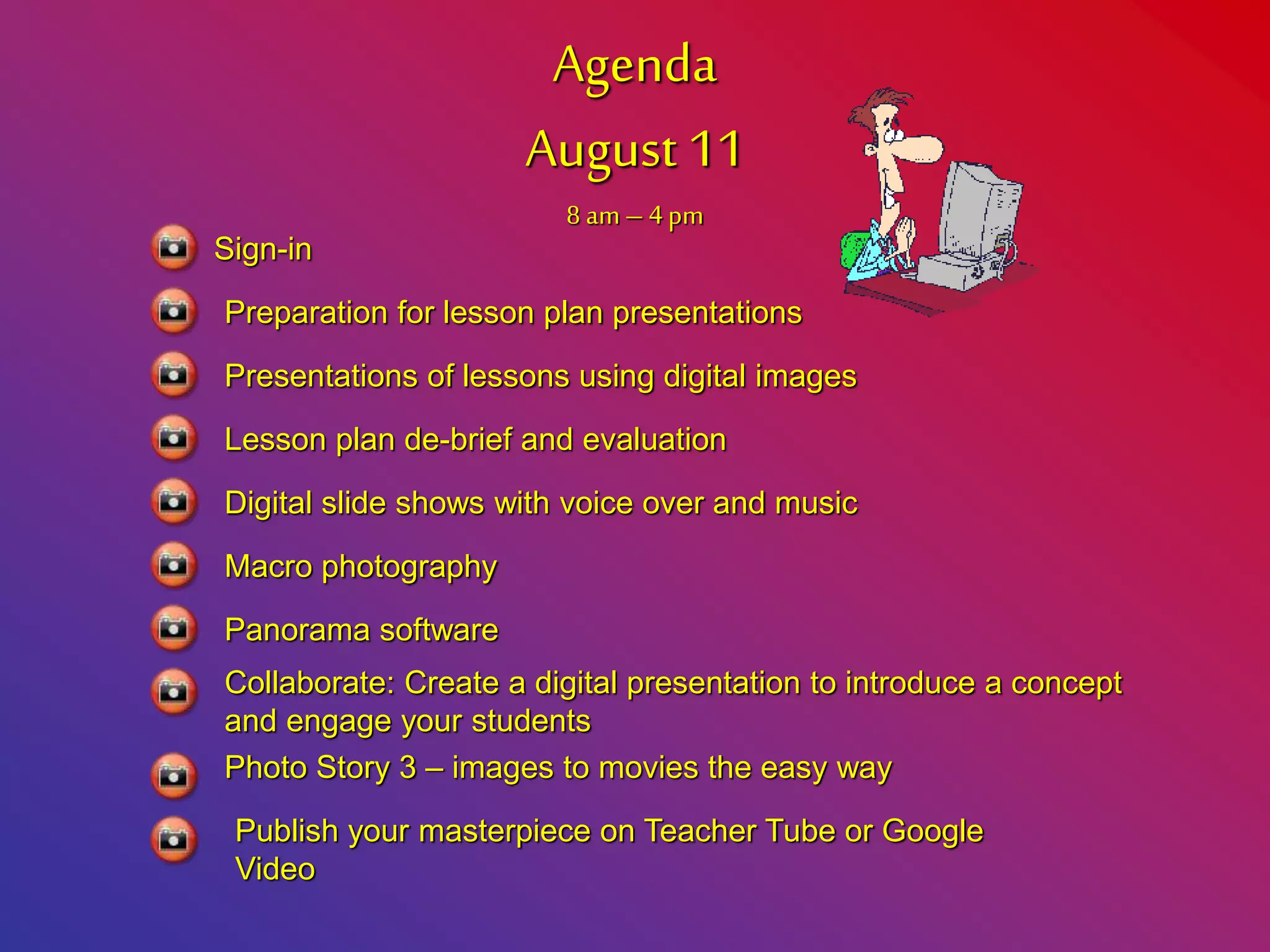 Agenda
August 11
8 am– 4pm
Sign-in
Preparation for lesson plan presentations
Presentations of lessons using digital images
Lesson plan de-brief and evaluation
Digital slide shows with voice over and music
Macro photography
Panorama software
Collaborate: Create a digital presentation to introduce a concept
and engage your students
Photo Story 3 – images to movies the easy way
Publish your masterpiece on Teacher Tube or Google
Video
 