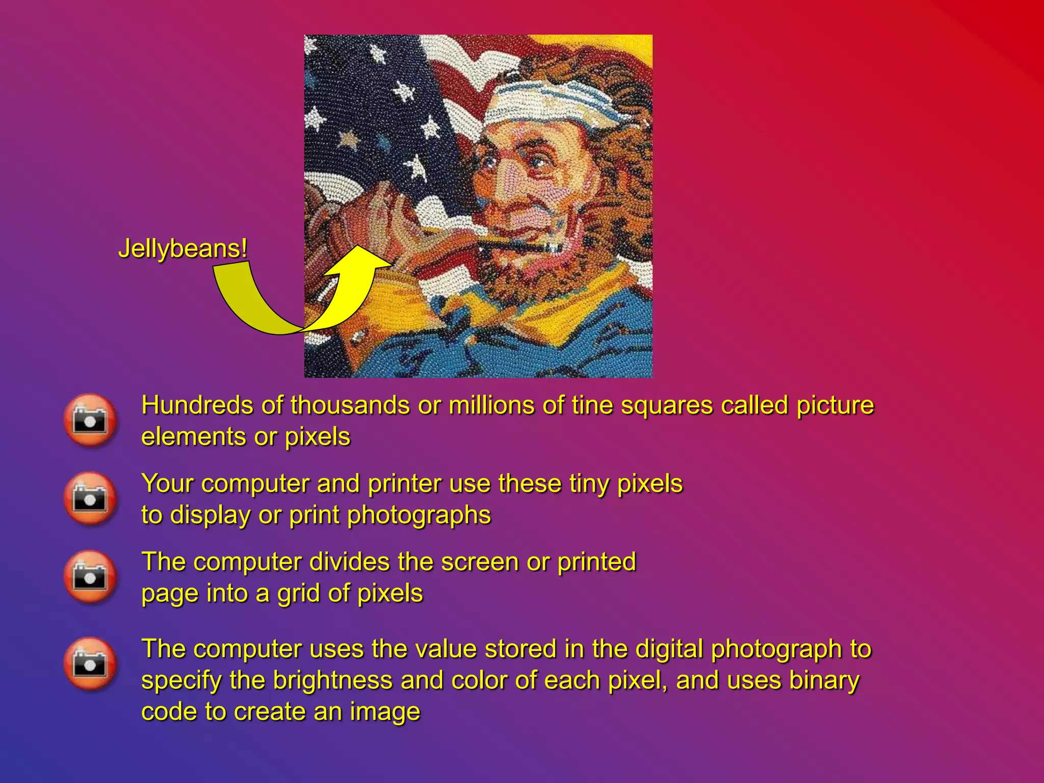 Hundreds of thousands or millions of tine squares called picture
elements or pixels
Your computer and printer use these tiny pixels
to display or print photographs
The computer divides the screen or printed
page into a grid of pixels
The computer uses the value stored in the digital photograph to
specify the brightness and color of each pixel, and uses binary
code to create an image
Jellybeans!
 