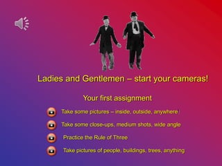Ladies and Gentlemen – start your cameras!
Your first assignment
Take some pictures – inside, outside, anywhere!
Take some close-ups, medium shots, wide angle
Practice the Rule of Three
Take pictures of people, buildings, trees, anything
 
