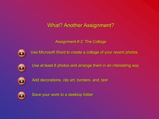 What? Another Assignment?
Assignment # 2: The Collage
Use Microsoft Word to create a collage of your recent photos
Use at least 8 photos and arrange them in an interesting way
Add decorations, clip art, borders. and, text
Save your work to a desktop folder
 
