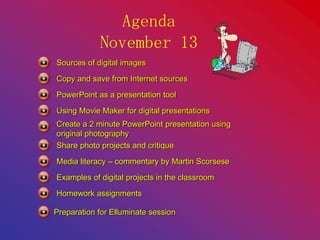 Agenda
November 13
Sources of digital images
Copy and save from Internet sources
PowerPoint as a presentation tool
Using Movie Maker for digital presentations
Create a 2 minute PowerPoint presentation using
original photography
Media literacy – commentary by Martin Scorsese
Share photo projects and critique
Examples of digital projects in the classroom
Homework assignments
Preparation for Elluminate session
 
