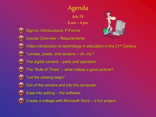 Agenda
July 28
8 am – 4 pm
Course Overview – Requirements
Video introduction to technology in education in the 21st Century
“Lenses, pixels, and sensors – oh, my”!
Sign-in, Introductions, P-Forms
The digital camera – parts and operation
The “Rule of Three” – what makes a good picture?
“Let the clicking begin”
Out of the camera and into the computer
Ease into editing – the software
Create a collage with Microsoft Word – a fun project
 
