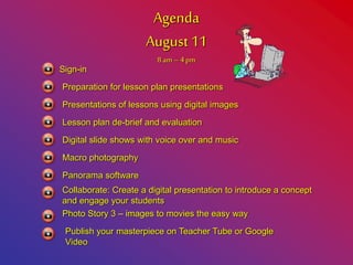 Agenda
August 11
8 am– 4pm
Sign-in
Preparation for lesson plan presentations
Presentations of lessons using digital images
Lesson plan de-brief and evaluation
Digital slide shows with voice over and music
Macro photography
Panorama software
Collaborate: Create a digital presentation to introduce a concept
and engage your students
Photo Story 3 – images to movies the easy way
Publish your masterpiece on Teacher Tube or Google
Video
 