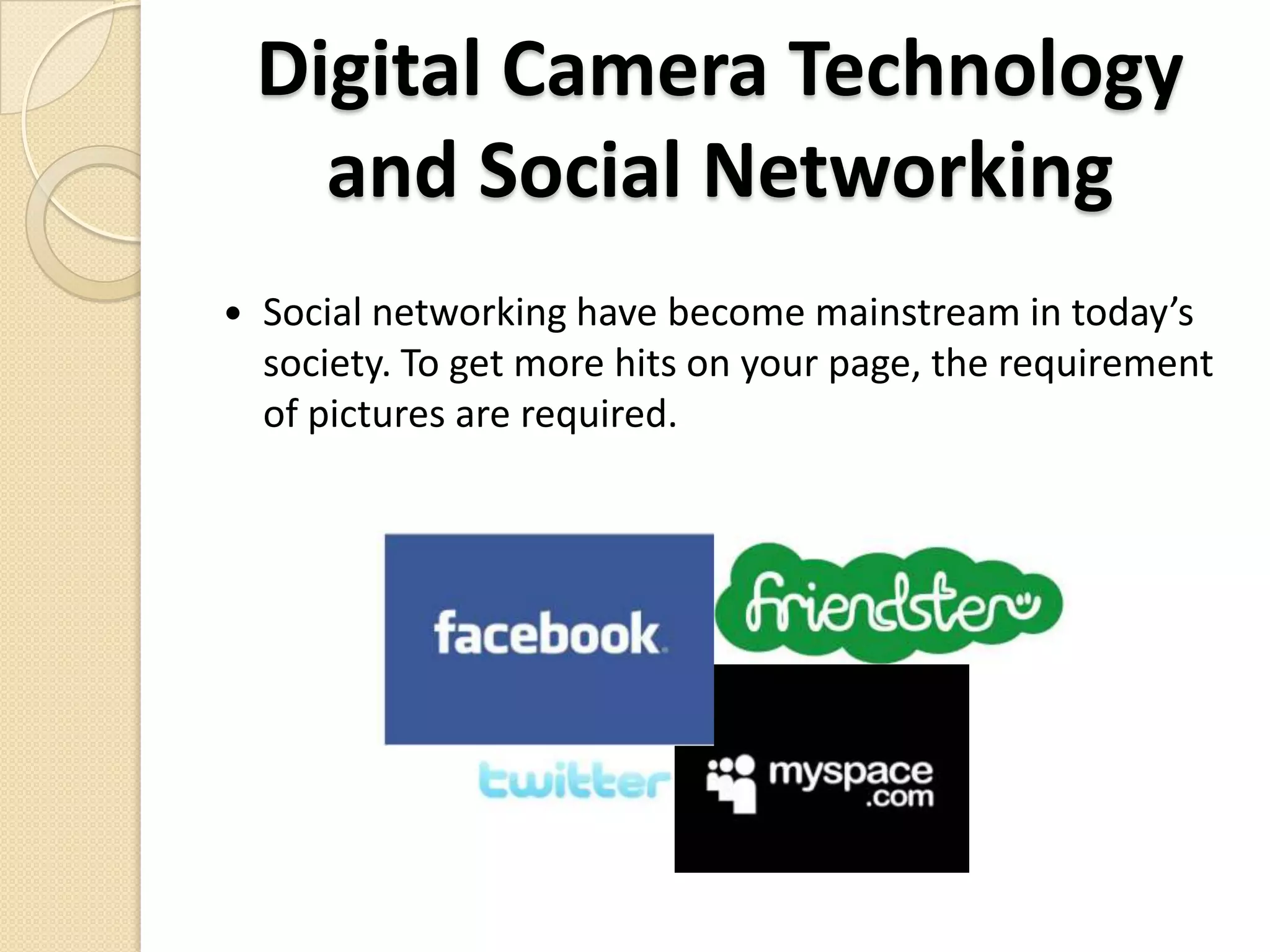 Digital Camera Technology in Modern day SocietyThe need of a digital cameras in today’s society is more demanding. With popularity of social networks and blogs  several devices have a camera built in so you can take pictures or other uses.