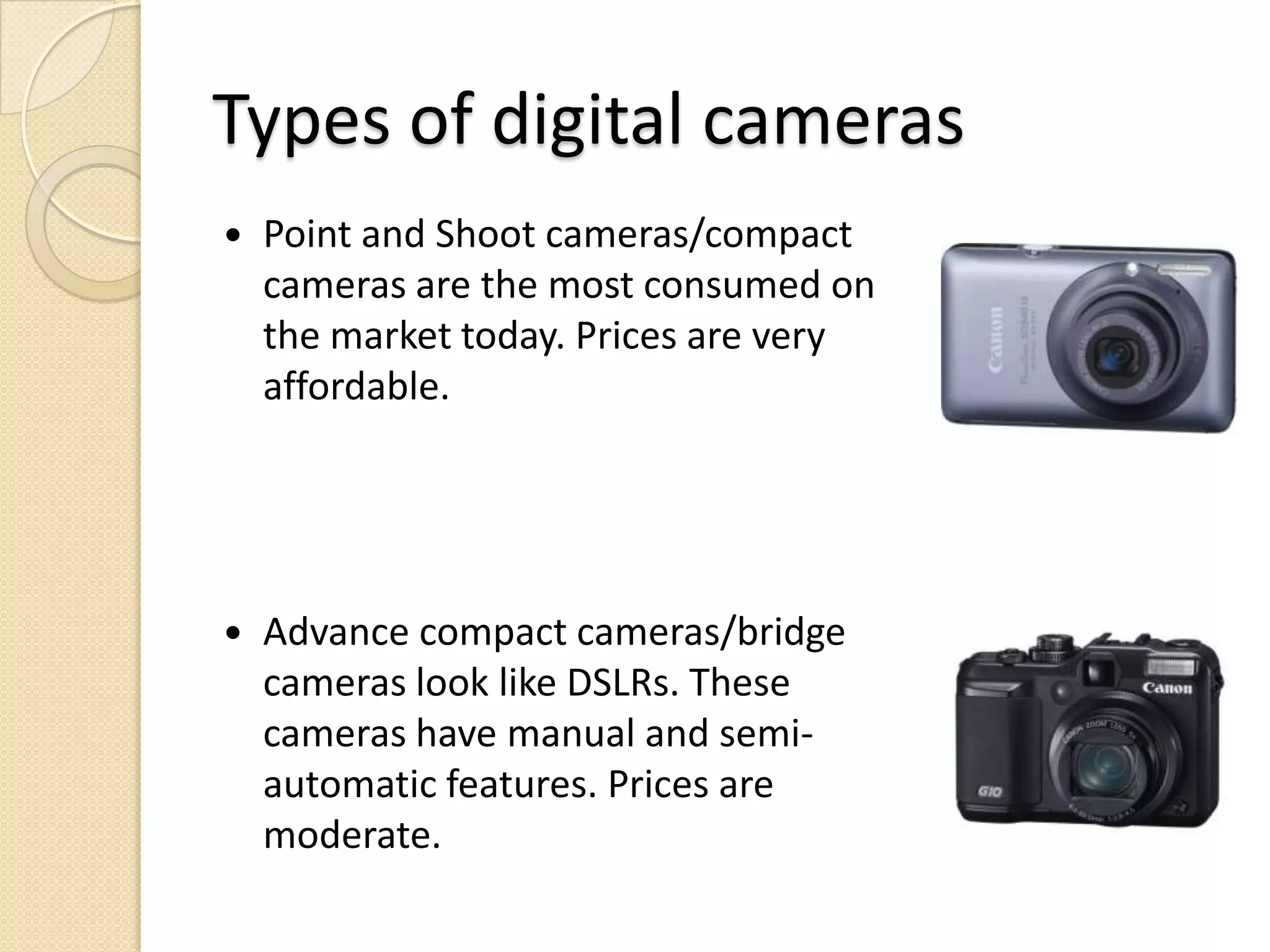 Types of digital camerasPoint and Shoot cameras/compact cameras are the most consumed on the market today. Prices are very affordable.Advance compact cameras/bridge cameras look like DSLRs. These cameras have manual and semi-automatic features. Prices are moderate.