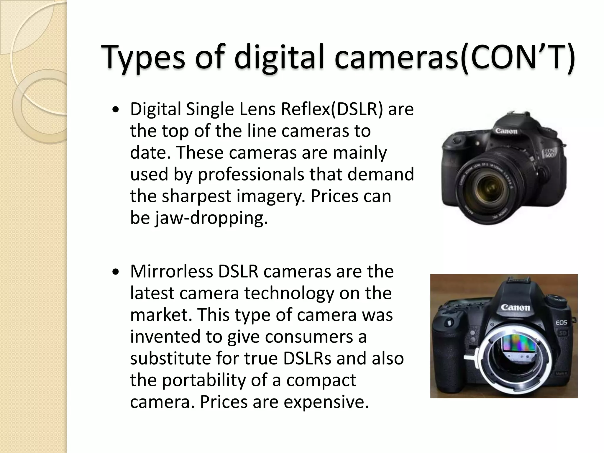 Types of digital cameras(CON’T)Digital Single Lens Reflex(DSLR) are the top of the line cameras to date. These cameras are mainly used by professionals that demand the sharpest imagery. Prices can be jaw-dropping.Mirrorless DSLR cameras are the latest camera technology on the market. This type of camera was invented to give consumers a substitute for true DSLRs and also the portability of a compact camera. Prices are expensive.