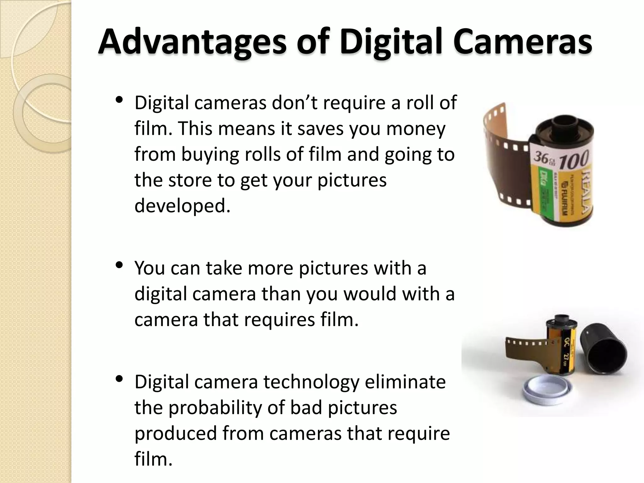 Advantages of Digital CamerasDigital cameras don’t require a roll of film. This means it saves you money from buying rolls of film and going to the store to get your pictures developed.