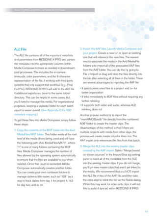 Avid Digital Cinema Camera Workflows




ALE File                                                      
                                                           2. Import the AAF files. Launch Media Composer and
                                                              your project. Create a new bin or open an existing
The ALE file contains all of the important metadata
                                                              one that will reference the new files. The easiest
and parameters from REDCINE-X PRO and parses
                                                              way to associate the media in the Avid MediaFile
the metadata into the appropriate columns within
                                                              folders is to import all of the associated AAF files
Media Composer to track as needed in downstream
                                                              from the AAF folder. You can do this by going to
post processes. This includes the in-camera
                                                              File  Import or drag and drop the files directly into
timecode, color parameters, and the 8-character
                                                              the bin after selecting all of them in the folder. There
representation of the file, if working with third-party
                                                              are several advantages to importing the AAF file:
systems that only support that workflow (e.g., Final
Cut Pro). REDCINE-X PRO will add to the ALE file           •	t quickly associates files to a project and bin for
                                                             I
if additional exports are done to the same folder/           better organization
directory. This can be helpful in some cases, but          •	t links immediately to MXF files without requiring any
                                                             I
you’ll need to manage this media. For organizational         further relinking
purposes, keeping a separate folder for each batch         •	t supports both video and audio, whereas ALE
                                                             I
export is easier overall. (See Appendix C for R3D            relinking does not
metadata mapping.)                                         Another popular method is to import the
To get these files into Media Composer, simply follow      “msmMMOB.mdb” file directly from the numbered
these steps:                                               MXF folder to create the master clips. The
                                                           disadvantage of this method is that if there are
1.  opy the contents of the MXF folder into the Avid
   C
                                                           multiple projects with media from other days, the
   MediaFiles/MXF folder. This folder exists at the root
                                                           process will create master clips for them too. The
   level of the media drives being used and will have
                                                           AAF import only references the files from that batch.
   the following path: Avid MediaFiles/MXF/1, where
   “1” is one of many folders containing the MXF           3. Merge the ALE into the existing master clips
                                                              
   files. Media Composer manages the number of                created by the AAF import. Select “Merge based
   files allowed by the operating system automatically        on known sources” in the Import/Shot log setting
   to ensure that the files are available to you when         pane to insert all of the metadata from the ALE
   needed. Once that count is exceeded, Media                 into the existing master clips. If you do not merge,
   Composer automatically creates another folder.             you’ll get new master clips that aren’t yet linked to
   You can create your own numbered folders to                the media. We recommend that you NOT import
   manage dailies a little easier, such as “101” as a         the ALE file in lieu of the AAF file, and then take
   way to track dailies from day 1 for project 1, 102         the extra step to relink the file via the Relink dialog.
   for day two, and so on.                                    While this may work for video-only clips, it will not
                                                              link to audio if synced within REDCINE-X PRO.




                                                                                                                         13
 