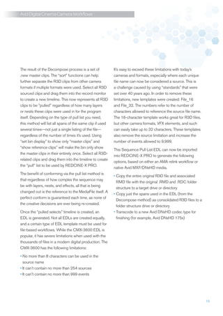 Avid Digital Cinema Camera Workflows




The result of the Decompose process is a set of            It’s easy to exceed these limitations with today’s
.new master clips. The “sort” functions can help           cameras and formats, especially where each unique
further separate the R3D clips from other camera           file name can now be considered a source. This is
formats if multiple formats were used. Select all R3D      a challenge caused by using “standards” that were
sourced clips and drag them into the record monitor        set over 40 years ago. In order to remove these
to create a new timeline. This now represents all R3D      limitations, new templates were created: File_16
clips to be “pulled” regardless of how many layers         and File_32. The numbers refer to the number of
or nests these clips were used in for the program          characters allowed to reference the source file name.
itself. Depending on the type of pull list you need,       The 16-character template works great for R3D files,
this method will list all spans of the same clip if used   but other camera formats, VFX elements, and such
several times—not just a single listing of the file—       can easily take up to 32 characters. These templates
regardless of the number of times it’s used. Using         also remove the source limitation and increase the
“set bin display” to show only “master clips” and          number of events allowed to 9,999.
“show reference clips” will make the bin only show
                                                           This Sequence Pull List EDL can now be imported
the master clips in their entirety once. Select all R3D-
                                                           into REDCINE-X PRO to generate the following
related clips and drag them into the timeline to create
                                                           options, based on either an AMA relink workflow or
the “pull” list to be used by REDCINE-X PRO.
                                                           native Avid MXF/DNxHD media.
The benefit of conforming via the pull list method is
                                                           •	 opy the entire original R3D file and associated
                                                             C
that regardless of how complex the sequence may
                                                             RMD file with the original .RMD and .RDC folder
be with layers, nests, and effects, all that is being
                                                             structure to a target drive or directory
changed out is the reference to the MediaFile itself. A
                                                           •	 opy just the spans used in the EDL (from the
                                                             C
perfect conform is guaranteed each time, as none of
                                                             Decompose method) as consolidated R3D files to a
the creative decisions are ever being re-created.
                                                             folder structure drive or directory
Once the “pulled selects” timeline is created, an          •	 ranscode to a new Avid DNxHD codec type for
                                                             T
EDL is generated. Not all EDLs are created equally,          finishing (for example, Avid DNxHD 175x)
and a certain type of EDL template must be used for
file-based workflows. While the CMX-3600 EDL is
popular, it has severe limitations when used with the
thousands of files in a modern digital production. The
CMX-3600 has the following limitations:

•	 o more than 8 characters can be used in the
  N
  source name
•	It can’t contain no more than 254 sources
•	It can’t contain no more than 999 events




                                                                                                                   15
 