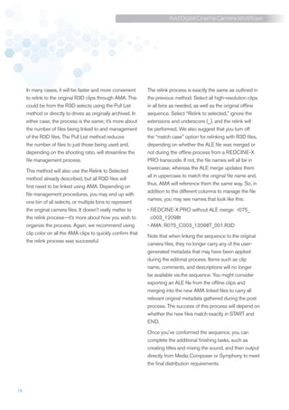 Avid Digital Cinema Camera Workflows




     In many cases, it will be faster and more convenient      The relink process is exactly the same as outlined in
     to relink to the original R3D clips through AMA. This     the previous method. Select all high-resolution clips
     could be from the R3D selects using the Pull List         in all bins as needed, as well as the original offline
     method or directly to drives as originally archived. In   sequence. Select “Relink to selected,” ignore the
     either case, the process is the same; it’s more about     extensions and underscore (_), and the relink will
     the number of files being linked to and management        be performed. We also suggest that you turn off
     of the R3D files. The Pull List method reduces            the “match case” option for relinking with R3D files,
     the number of files to just those being used and,         depending on whether the ALE file was merged or
     depending on the shooting ratio, will streamline the      not during the offline process from a REDCINE-X
     file management process.                                  PRO transcode. If not, the file names will all be in
                                                               lowercase, whereas the ALE merge updates them
     This method will also use the Relink to Selected
                                                               all in uppercase to match the original file name and,
     method already described, but all R3D files will
                                                               thus, AMA will reference them the same way. So, in
     first need to be linked using AMA. Depending on
                                                               addition to the different columns to manage the file
     file management procedures, you may end up with
                                                               names, you may see names that look like this:
     one bin of all selects, or multiple bins to represent
     the original camera files. It doesn’t really matter to    •	 EDCINE-X PRO without ALE merge: r075_
                                                                 R
     the relink process—it’s more about how you wish to          c003_12098t
     organize the process. Again, we recommend using           •	AMA: R075_C003_12098T_001.R3D
     clip color on all the AMA clips to quickly confirm that
                                                               Note that when linking the sequence to the original
     the relink process was successful.
                                                               camera files, they no longer carry any of the user-
                                                               generated metadata that may have been applied
                                                               during the editorial process. Items such as clip
                                                               name, comments, and descriptions will no longer
                                                               be available via the sequence. You might consider
                                                               exporting an ALE file from the offline clips and
                                                               merging into the new AMA linked files to carry all
                                                               relevant original metadata gathered during the post
                                                               process. The success of this process will depend on
                                                               whether the new files match exactly in START and
                                                               END.

                                                               Once you’ve conformed the sequence, you can
                                                               complete the additional finishing tasks, such as
                                                               creating titles and mixing the sound, and then output
                                                               directly from Media Composer or Symphony to meet
                                                               the final distribution requirements.




18
 