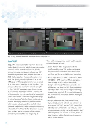 Avid Digital Cinema Camera Workflows




     Fig. 8 - LogC footage before and after application of the proper LUT.


     LogC LUT                                                      There are four ways you can handle LogC images in
                                                                   an offline editorial process:
     LogC LUT handling is another important choice to
     make, depending on your specific image manipulation           1. gnore the look of the images. Edit with the
                                                                      I
     workflow needs. Media Composer can directly                      LogC material directly. This works great for very
     access the media, but does not offer general LUT                 fast turnarounds where there is no offline/online
     insertion as part of the video pipeline, unlike RED’s            workflow and files go straight to color correction.
     R3D file format, where the color information in the           2.  dd a LogC  REC.709 LUT to the output of the
                                                                      A
     RMD file is being handled by RED’s SDK via the                   HD-SDI or HDMI signal from Media Composer.
     AMA plug-in. When LogC or another type of format                 Devices such as HDLink from Blackmagic
     is recorded with a color space other than Rec. 709,              Design, or third party I/O cards such as the AJA
     images will not look “normal” in editorial, so LogC              KONA card, can support a LUT. This provides the
      Rec. 709 LUT is usually chosen. If no correction               advantage of the bullet above and proper looking
     LUT is applied, the images will have a washed out                images to the attached HD monitor, but images in
     and desaturated look compared to what is expected.               the source/record monitor will still have the original
     This is because the full dynamic range of the image              LogC look.
     is being “squeezed” into the chosen codec and, as
                                                                   3.  pply a color correction to the sequence top
                                                                      A
     a result, will display lifted blacks, reduced whites,
                                                                      layer, with adjustments to levels and saturation to
     differences in saturation, and more, which in turn
                                                                      approximate a 3D LUT with a 1D LUT control. The
     gives the colorist more control later as to determining
                                                                      advantages are similar to the first bullet, but it only
     what is black or white and what detail stays or goes,
                                                                      applies to sequences that can work in a pinch. And
     gets crushed, and so on, as part of the creative
                                                                      while sequences can be used as source, it’s not an
     correction process of the final image. (Fig. 8)
                                                                      ideal long-term solution for editing and managing
                                                                      lots of source material.


20
 