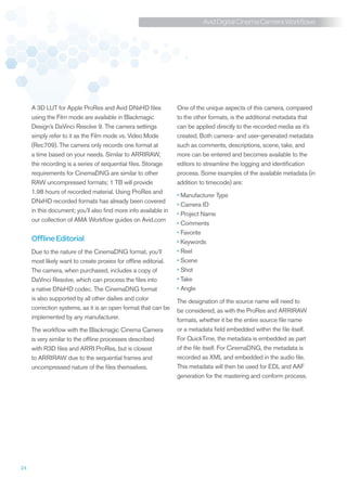 Avid Digital Cinema Camera Workflows




     A 3D LUT for Apple ProRes and Avid DNxHD files              One of the unique aspects of this camera, compared
     using the Film mode are available in Blackmagic             to the other formats, is the additional metadata that
     Design’s DaVinci Resolve 9. The camera settings             can be applied directly to the recorded media as it’s
     simply refer to it as the Film mode vs. Video Mode          created. Both camera- and user-generated metadata
     (Rec709). The camera only records one format at             such as comments, descriptions, scene, take, and
     a time based on your needs. Similar to ARRIRAW,             more can be entered and becomes available to the
     the recording is a series of sequential files. Storage      editors to streamline the logging and identification
     requirements for CinemaDNG are similar to other             process. Some examples of the available metadata (in
     RAW uncompressed formats; 1 TB will provide                 addition to timecode) are:
     1.98 hours of recorded material. Using ProRes and
                                                                 •	Manufacturer Type
     DNxHD recorded formats has already been covered
                                                                 •	Camera ID
     in this document; you’ll also find more info available in
                                                                 •	Project Name
     our collection of AMA Workflow guides on Avid.com
                                                                 •	Comments
                                                                 •	Favorite
     Offline Editorial                                           •	Keywords
     Due to the nature of the CinemaDNG format, you’ll           •	Reel
     most likely want to create proxies for offline editorial.   •	Scene
     The camera, when purchased, includes a copy of              •	Shot
     DaVinci Resolve, which can process the files into           •	Take
     a native DNxHD codec. The CinemaDNG format                  •	Angle
     is also supported by all other dailies and color            The designation of the source name will need to
     correction systems, as it is an open format that can be     be considered, as with the ProRes and ARRIRAW
     implemented by any manufacturer.                            formats, whether it be the entire source file name
     The workflow with the Blackmagic Cinema Camera              or a metadata field embedded within the file itself.
     is very similar to the offline processes described          For QuickTime, the metadata is embedded as part
     with R3D files and ARRI ProRes, but is closest              of the file itself. For CinemaDNG, the metadata is
     to ARRIRAW due to the sequential frames and                 recorded as XML and embedded in the audio file.
     uncompressed nature of the files themselves.                This metadata will then be used for EDL and AAF
                                                                 generation for the mastering and conform process.




24
 