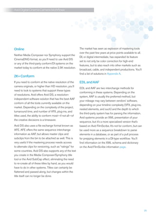 Avid Digital Cinema Camera Workflows




Online                                                     The market has seen as explosion of mastering tools
                                                           over the past few years at price points available to all.
Neither Media Composer nor Symphony support the
                                                           DI, or digital intermediate, has expanded its feature
CinemaDNG format, so you’ll need to use Avid DS
                                                           set to not only be color correction for high-end
or any of the third-party conform/DI systems on the
                                                           features, but to also reach into other markets such as
market today to conform at the native 2.5K resolution.
                                                           broadcast, cable, and independent productions. You’ll
                                                           find a list of solutions in Appendix A.
2K+ Conform
If you need to conform at the native resolution of the     EDL and AAF
camera originals, or higher than HD resolution, you’ll
                                                           EDL and AAF are two interchange methods for
need to look to systems that support these types
                                                           conforming in these systems. Depending on the
of resolutions. Avid offers Avid DS, a resolution-
                                                           system, AAF is usually the preferred method, but
independent software solution that has the best AAF
                                                           your mileage may vary between vendors’ software,
conform of all the tools currently available on the
                                                           depending on your timeline complexity (VFX, plug-ins,
market. Depending on the complexity of the project,
                                                           nested elements, and such) and the depth to which
turnaround time, and number of VFX, plug-ins, and
                                                           the third-party system has for parsing the information.
titles used, the ability to conform most—if not all—of
                                                           Avid systems provide an XML presentation of your
the creative decisions is a timesaver.
                                                           sequence, but it’s a more specialized version that’s
Avid DS also uses a file exchange format known as          based on Avid FilmScribe. It’s not for conform, but can
AFE. AFE offers the same sequence interchange              be used more as a sequence breakdown to parse
information as AAF, but allows master clips and            elements in a database, or as part of a pull process
subclips from the bin to be attached as well. This is      for prepping elements in a DI-type workflow. You’ll
very useful if the mastering process needs access          find information on the XML schema and dictionary
to alternate clips for versioning, such as “ratings” for   on the Avid FilmScribe information page.
some countries. Avid DS also supports any of the text
you create in the Media Composer/Symphony title
tool or the Avid SubCap effect, eliminating the need
to re-create all of these titles by hand, as you would
have to do in other systems. Titles can certainly be
flattened and passed along, but changes within the
title itself can no longer be done.




                                                                                                                       25
 