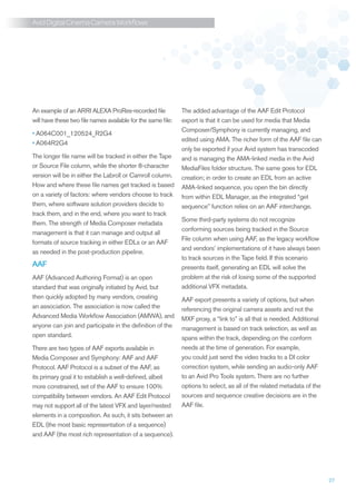 Avid Digital Cinema Camera Workflows




An example of an ARRI ALEXA ProRes-recorded file              The added advantage of the AAF Edit Protocol
will have these two file names available for the same file:   export is that it can be used for media that Media
                                                              Composer/Symphony is currently managing, and
•	A064C001_120524_R2G4
                                                              edited using AMA. The richer form of the AAF file can
•	A064R2G4
                                                              only be exported if your Avid system has transcoded
The longer file name will be tracked in either the Tape       and is managing the AMA-linked media in the Avid
or Source File column, while the shorter 8-character          MediaFiles folder structure. The same goes for EDL
version will be in either the Labroll or Camroll column.      creation; in order to create an EDL from an active
How and where these file names get tracked is based           AMA-linked sequence, you open the bin directly
on a variety of factors: where vendors choose to track        from within EDL Manager, as the integrated “get
them, where software solution providers decide to             sequence” function relies on an AAF interchange.
track them, and in the end, where you want to track
                                                              Some third-party systems do not recognize
them. The strength of Media Composer metadata
                                                              conforming sources being tracked in the Source
management is that it can manage and output all
                                                              File column when using AAF, as the legacy workflow
formats of source tracking in either EDLs or an AAF
                                                              and vendors’ implementations of it have always been
as needed in the post-production pipeline.
                                                              to track sources in the Tape field. If this scenario
AAF                                                           presents itself, generating an EDL will solve the
AAF (Advanced Authoring Format) is an open                    problem at the risk of losing some of the supported
standard that was originally initiated by Avid, but           additional VFX metadata.
then quickly adopted by many vendors, creating                AAF export presents a variety of options, but when
an association. The association is now called the             referencing the original camera assets and not the
Advanced Media Workflow Association (AMWA), and               MXF proxy, a “link to” is all that is needed. Additional
anyone can join and participate in the definition of the      management is based on track selection, as well as
open standard.                                                spans within the track, depending on the conform
There are two types of AAF exports available in               needs at the time of generation. For example,
Media Composer and Symphony: AAF and AAF                      you could just send the video tracks to a DI color
Protocol. AAF Protocol is a subset of the AAF, as             correction system, while sending an audio-only AAF
its primary goal it to establish a well-defined, albeit       to an Avid Pro Tools system. There are no further
more constrained, set of the AAF to ensure 100%               options to select, as all of the related metadata of the
compatibility between vendors. An AAF Edit Protocol           sources and sequence creative decisions are in the
may not support all of the latest VFX and layer/nested        AAF file.
elements in a composition. As such, it sits between an
EDL (the most basic representation of a sequence)
and AAF (the most rich representation of a sequence).




                                                                                                                         27
 