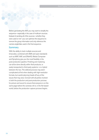 Avid Digital Cinema Camera Workflows




     Before generating the AAF, you may want to simplify the
     sequence—especially in the case of multicam sources.
     Instead of sending all of the sources—whether they
     were used or not—you can optimize the sequence to
     remove the group information and only reference the
     camera angle/take used in the final sequence.
     Summary
     With the ability to track multiple sources and
     timecodes, combined with AMA and open standards
     such as MXF, AAF, and DNxHD, Media Composer
     and Symphony give you the most flexibility in the
     post-production pipeline. Finishing and mastering
     can all be done directly within Avid products, or
     easily transported to third-party systems—or a hybrid
     between the two. The editorial process may seem
     complicated at first when dealing with high-resolution
     formats, but careful planning heads off any of the
     issues that may arise. Consult with all parties involved
     in both the production and post-production process
     for picture and sound to ensure that everyone is on the
     same page before the cameras roll or, in the file-based
     world, before the production capture process begins.




28
 
