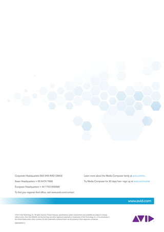 Corporate Headquarters 800 949 AVID (2843)                                                                Learn more about the Media Composer family at avid.com/mc

Asian Headquarters + 65 6476 7666                                                                         Try Media Composer for 30 days free—sign up at avid.com/mctrial

European Headquarters + 44 1753 655999

To find your regional Avid office, visit www.avid.com/contact


                                                                                                                                                     www.avid.com


©2012 Avid Technology, Inc. All rights reserved. Product features, specifications, system requirements and availability are subject to change
without notice. Avid, Avid DNxHD, and the Avid logo are either registered trademarks or trademarks of Avid Technology, Inc. or its subsidiaries in
the United States and/or other countries. All other trademarks contained herein are the property of their respective companies.

AS02WP0412
 