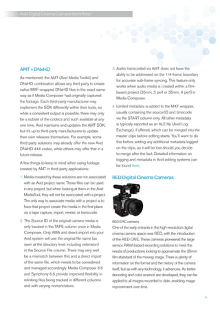 Avid Digital Cinema Camera Workflows




AMT + DNxHD                                                 3.  udio transcoded via AMT does not have the
                                                               A
                                                               ability to be addressed on the 1/4-frame boundary
As mentioned, the AMT (Avid Media Toolkit) and
                                                               for accurate sub-frame syncing. This feature only
DNxHD combination allows any third party to create
                                                               works when audio media is created within a film-
native MXF-wrapped DNxHD files in the exact same
                                                               based project (35mm, 3 perf or 35mm, 4 perf) in
way as if Media Composer had originally captured
                                                               Media Composer.
the footage. Each third-party manufacturer may
implement the SDK differently within their tools, so        4.  imited metadata is added to the MXF wrapper,
                                                               L
while a consistent output is possible, there may only          usually containing the source ID and timecode
be a subset of the codecs and such available at any            via the START column only. All other metadata
one time. Avid maintains and updates the AMT SDK,              is typically exported as an ALE file (Avid Log
but it’s up to third-party manufacturers to update             Exchange), if offered, which can be merged into the
their own releases themselves. For example, some               master clips before editing starts. You’ll want to do
third-party solutions may already offer the new Avid           this before adding any additional metadata logged
DNxHD 444 codec, while others may offer that in a              on the clips, as it will be lost should you decide
future release.                                                to merge after the fact. Detailed information on
                                                               logging and metadata in Avid editing systems can
A few things to keep in mind when using footage
                                                               be found here.
created by AMT in third-party applications:

1.  edia created by these solutions are not associated
   M                                                        RED Digital Cinema Cameras
   with an Avid project name. These files can be used
   in any project, but when looking at them in the Avid
   MediaTool, they will not be associated with a project.
   The only way to associate media with a project is to
   have that project create the media in the first place
   via a tape capture, import, render, or transcode.

2.  he Source ID of the original camera media is
   T                                                        RED EPIC camera
   only tracked in the TAPE column once in Media            One of the early entrants in the high-resolution digital
   Composer. Only AMA and direct import into your           cinema camera space was RED, with the introduction
   Avid system will use the original file name (as          of the RED ONE. These cameras pioneered the large
   seen at the directory level including extension)         sensor, RAW-based recording solutions to meet the
   in the Source File column. There may very well           needs of productions looking to approximate the 35mm
   be a mismatch between this and a direct import           film standard of the moving image. There is plenty of
   of the same file, which needs to be considered           information on the format and the history of the camera
   and managed accordingly. Media Composer 6.5              itself, but as with any technology, it advances. As better
   and Symphony 6.5 provide improved flexibility in         decoding and color science are developed, they can be
   relinking files being tracked in different columns       applied to all images recorded to date, enabling image
   and with varying nomenclature.                           improvement over time.

                                                                                                                         9
 