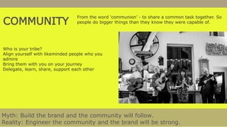 COMMUNITY
From the word ‘communion’ - to share a common task together. So
people do bigger things than they know they were capable of.
Myth: Build the brand and the community will follow.
Reality: Engineer the community and the brand will be strong.
Who is your tribe?
Align yourself with likeminded people who you
admire
Bring them with you on your journey
Delegate, learn, share, support each other
 