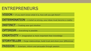 VISION - If you don’t know what it is, how will you get there?
DETERMINATION - A belief so strong, your ideas must become a reality
INSTINCT – Trusting your gut intuition
OPTIMISM – Everything is possible
CREATIVITY – Imagination is more important than knowledge
STORYTELLER – Forge relationships, build trust and show your differences
PASSION – Entertain, inform and persuade through passion
ENTREPRENEURS
 