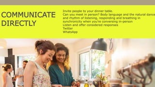 COMMUNICATE
DIRECTLY
Invite people to your dinner table.
Can you meet in person? Body language and the natural dance
and rhythm of listening, responding and breathing in
synchronicity when you’re conversing in-person
Listen and offer considered responses
Twitter
WhatsApp
 