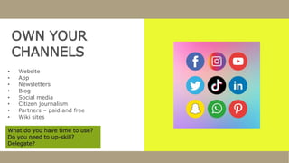 OWN YOUR
CHANNELS
• Website
• App
• Newsletters
• Blog
• Social media
• Citizen journalism
• Partners – paid and free
• Wiki sites
What do you have time to use?
Do you need to up-skill?
Delegate?
 