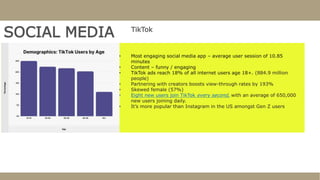 SOCIAL MEDIA TikTok
• Most engaging social media app – average user session of 10.85
minutes
• Content – funny / engaging
• TikTok ads reach 18% of all internet users age 18+. (884.9 million
people)
• Partnering with creators boosts view-through rates by 193%
• Skewed female (57%)
• Eight new users join TikTok every second, with an average of 650,000
new users joining daily.
• It’s more popular than Instagram in the US amongst Gen Z users
 