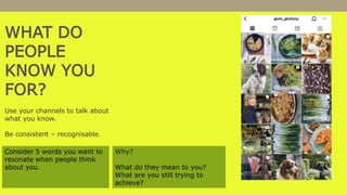 WHAT DO
PEOPLE
KNOW YOU
FOR?
Use your channels to talk about
what you know.
Be consistent – recognisable.
Consider 5 words you want to
resonate when people think
about you.
Why?
What do they mean to you?
What are you still trying to
achieve?
 