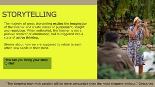 STORYTELLING
The majesty of great storytelling excites the imagination
of the listener and create states of puzzlement, insight
and resolution. When enthralled, the listener is not a
passive receiver of information, but is triggered into a
state of active thinking.
Stories about how we are supposed to relate to each
other, sow seeds in their mind.
“The simplest man with passion will be more persuasive than the most eloquent without.” Descartes
How can you bring your story
to life?
 