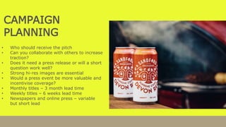 CAMPAIGN
PLANNING
• Who should receive the pitch
• Can you collaborate with others to increase
traction?
• Does it need a press release or will a short
question work well?
• Strong hi-res images are essential
• Would a press event be more valuable and
incentivise coverage?
• Monthly titles – 3 month lead time
• Weekly titles – 6 weeks lead time
• Newspapers and online press – variable
but short lead
 