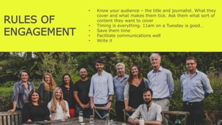 RULES OF
ENGAGEMENT
• Know your audience – the title and journalist. What they
cover and what makes them tick. Ask them what sort of
content they want to cover
• Timing is everything. 11am on a Tuesday is good…
• Save them time
• Facilitate communications well
• Write it
Build their trust
 