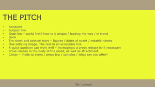 THE PITCH
• Recipient
• Subject line
• Grab line – world first? How is it unique / leading the way / in trend
• Hook
• The short and concise story – figures / dates of event / notable names
• One enticing image. The rest in an accessible link
• A quick question can work well – increasingly a press release isn’t necessary
• Press release in the body of the email, as well as attachment.
• Closer – invite to event / press trip / samples / what can you offer?
Be human
 
