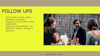 FOLLOW UPS
• Don’t prod or chase unless
absolutely necessary
• Engage on social media where
appropriate
• Follow up conversations – be
efficient / human / friendly /
generous
Build their trust
 