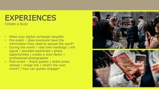 EXPERIENCES
Create a buzz
• Make your digital campaign tangible
• Pre-event – does everyone have the
information they need to spread the word?
• During the event – real time hashtags | wifi
signal | sharable backdrops | photo
opportunities | create a wow-factor |
professional photographer
• Post-event – thank guests | share press
release | image link | what’s the next
event? | how can guests engage?
 