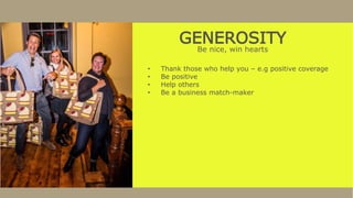 GENEROSITY
Be nice, win hearts
• Thank those who help you – e.g positive coverage
• Be positive
• Help others
• Be a business match-maker
 