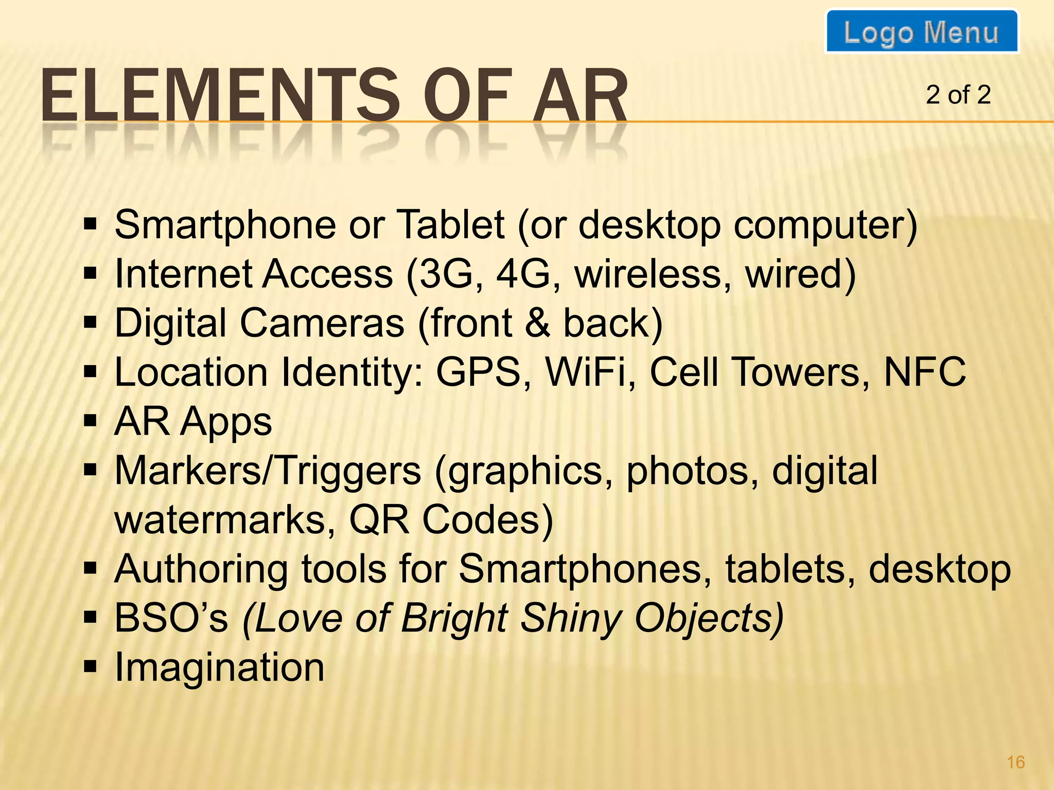 ELEMENTS OF AR                                 2 of 2




  Smartphone or Tablet (or desktop computer)
  Internet Access (3G, 4G, wireless, wired)
  Digital Cameras (front & back)
  Location Identity: GPS, WiFi, Cell Towers, NFC
  AR Apps
  Markers/Triggers (graphics, photos, digital
   watermarks, QR Codes)
  Authoring tools for Smartphones, tablets, desktop
  BSO’s (Love of Bright Shiny Objects)
  Imagination

                                                        16
 