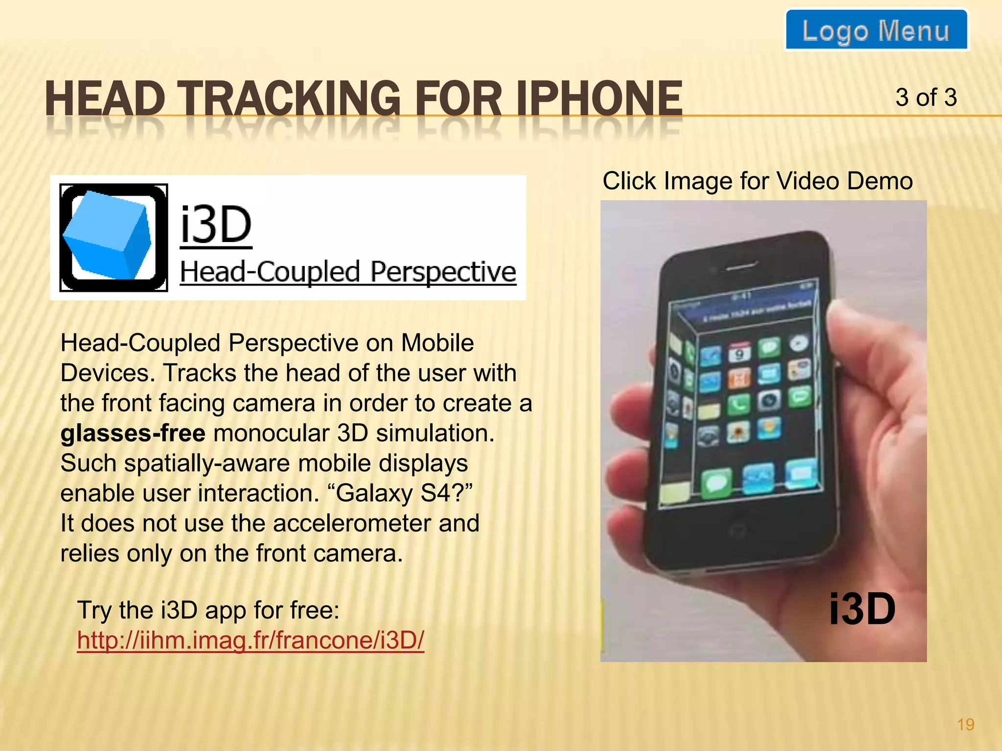 HEAD TRACKING FOR IPHONE                                               3 of 3


                                               Click Image for Video Demo




Head-Coupled Perspective on Mobile
Devices. Tracks the head of the user with
the front facing camera in order to create a
glasses-free monocular 3D simulation.
Such spatially-aware mobile displays
enable user interaction. “Galaxy S4?”
It does not use the accelerometer and
relies only on the front camera.

 Try the i3D app for free:                                       i3D
 http://iihm.imag.fr/francone/i3D/


                                                                            19
 